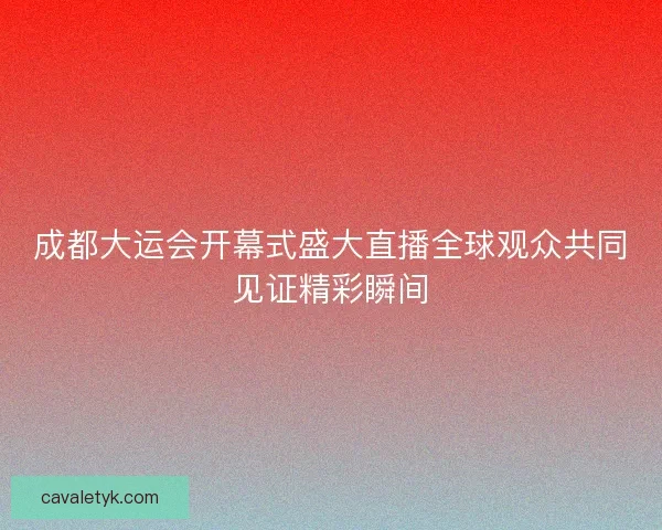 成都大运会开幕式盛大直播全球观众共同见证精彩瞬间