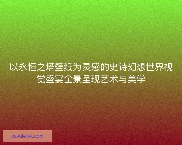 以永恒之塔壁纸为灵感的史诗幻想世界视觉盛宴全景呈现艺术与美学