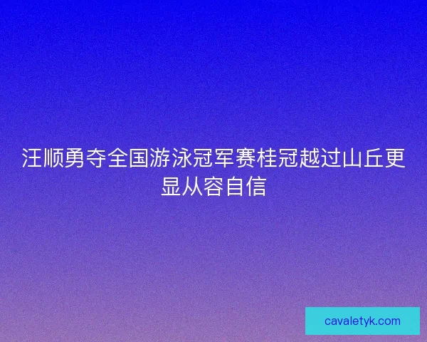 汪顺勇夺全国游泳冠军赛桂冠越过山丘更显从容自信