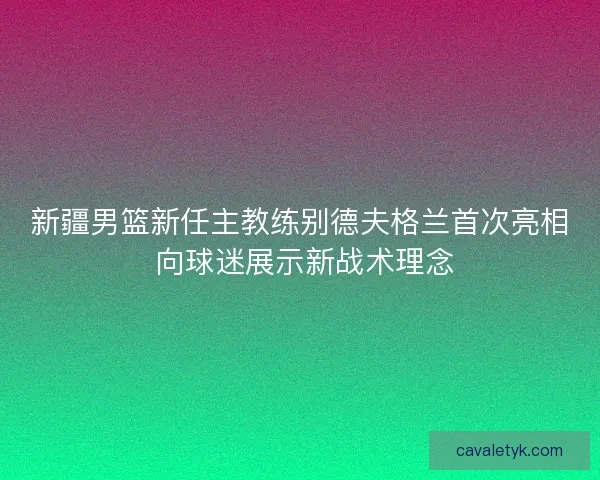 新疆男篮新任主教练别德夫格兰首次亮相 向球迷展示新战术理念